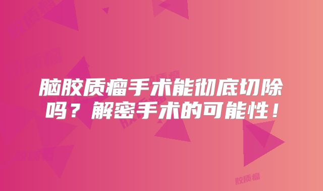 脑胶质瘤手术能彻底切除吗？解密手术的可能性！
