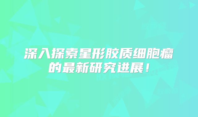深入探索星形胶质细胞瘤的最新研究进展！