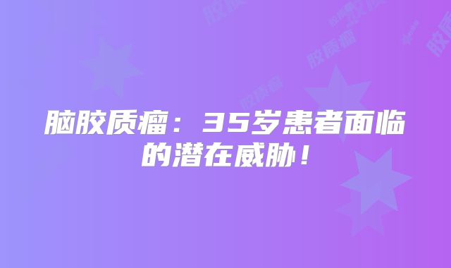 脑胶质瘤：35岁患者面临的潜在威胁！