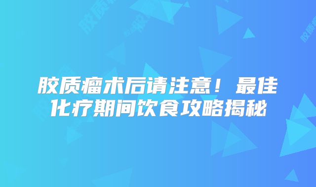 胶质瘤术后请注意！最佳化疗期间饮食攻略揭秘