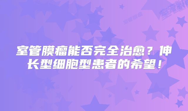 室管膜瘤能否完全治愈？伸长型细胞型患者的希望！