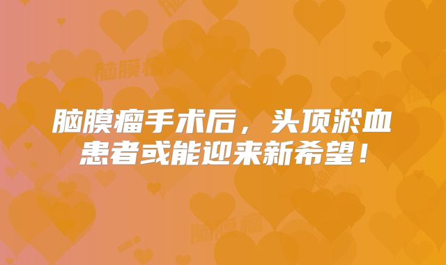 脑膜瘤手术后，头顶淤血患者或能迎来新希望！