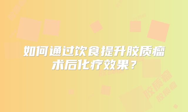 如何通过饮食提升胶质瘤术后化疗效果？