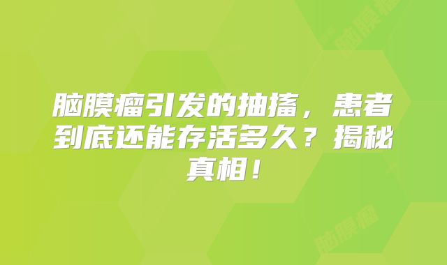 脑膜瘤引发的抽搐，患者到底还能存活多久？揭秘真相！