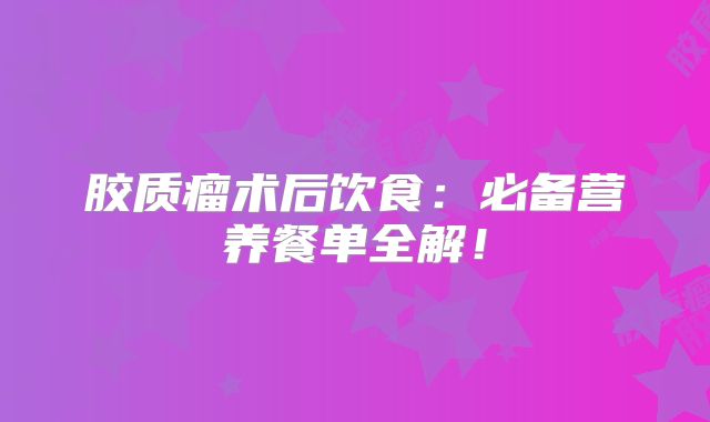 胶质瘤术后饮食：必备营养餐单全解！