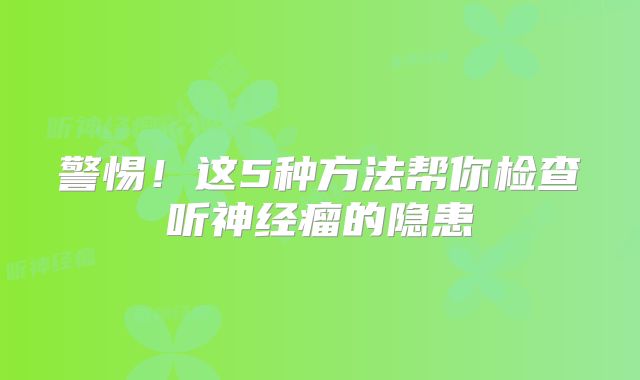 警惕！这5种方法帮你检查听神经瘤的隐患