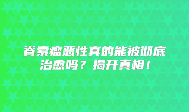 脊索瘤恶性真的能被彻底治愈吗？揭开真相！