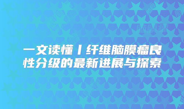 一文读懂丨纤维脑膜瘤良性分级的最新进展与探索