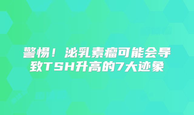 警惕！泌乳素瘤可能会导致TSH升高的7大迹象