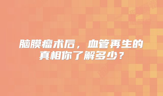 脑膜瘤术后，血管再生的真相你了解多少？