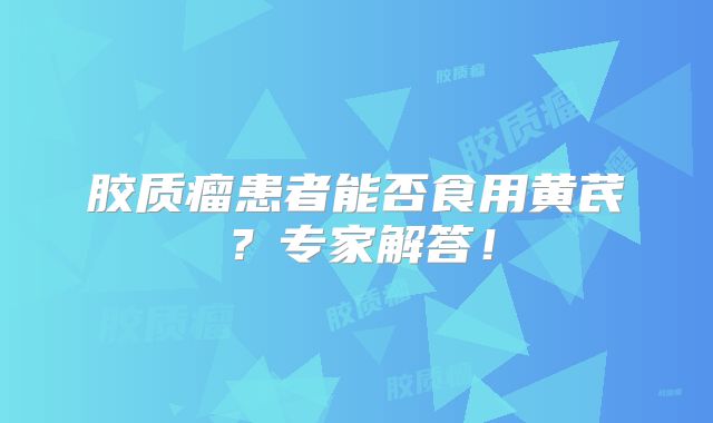 胶质瘤患者能否食用黄芪？专家解答！