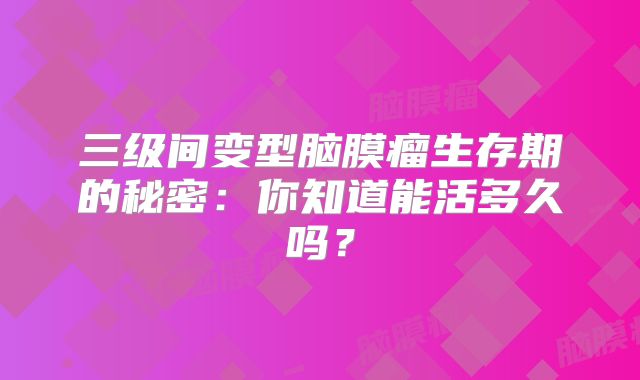 三级间变型脑膜瘤生存期的秘密：你知道能活多久吗？