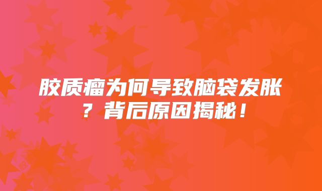 胶质瘤为何导致脑袋发胀？背后原因揭秘！