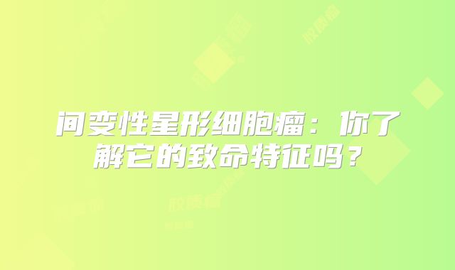 间变性星形细胞瘤：你了解它的致命特征吗？