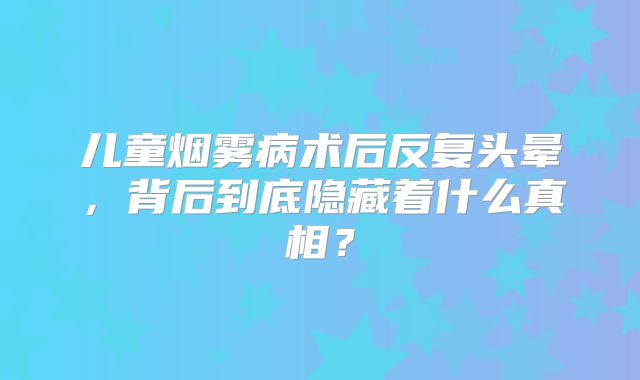 儿童烟雾病术后反复头晕，背后到底隐藏着什么真相？