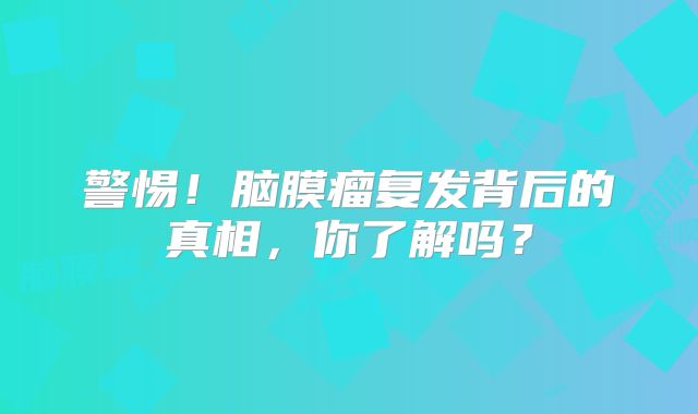 警惕！脑膜瘤复发背后的真相，你了解吗？