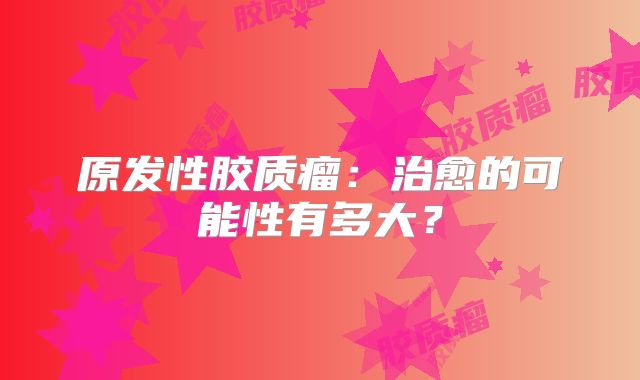 原发性胶质瘤：治愈的可能性有多大？