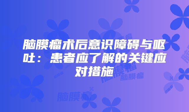 脑膜瘤术后意识障碍与呕吐：患者应了解的关键应对措施