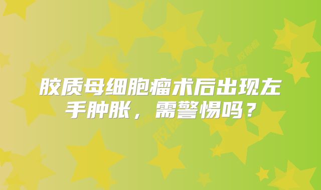 胶质母细胞瘤术后出现左手肿胀，需警惕吗？