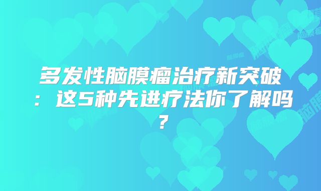 多发性脑膜瘤治疗新突破：这5种先进疗法你了解吗？