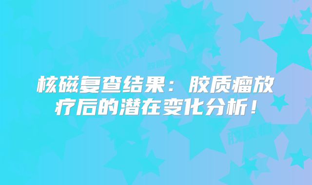 核磁复查结果：胶质瘤放疗后的潜在变化分析！
