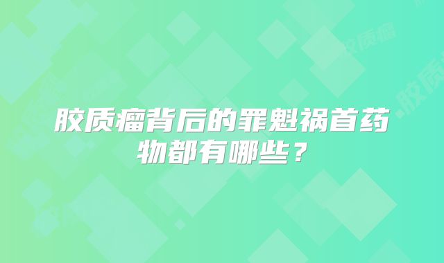 胶质瘤背后的罪魁祸首药物都有哪些？