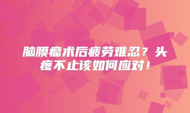 脑膜瘤术后疲劳难忍？头疼不止该如何应对！