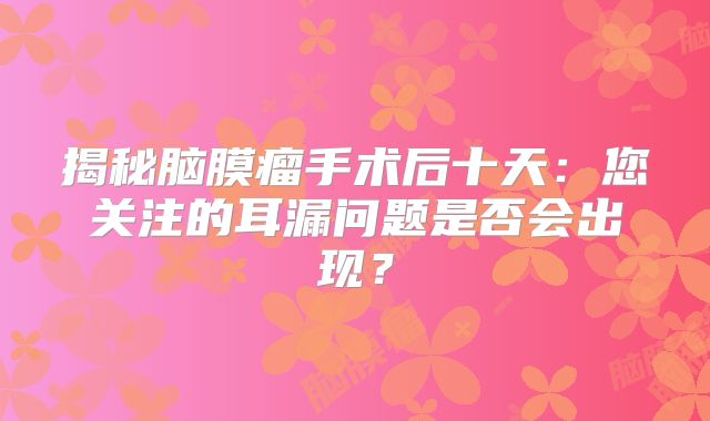 揭秘脑膜瘤手术后十天：您关注的耳漏问题是否会出现？