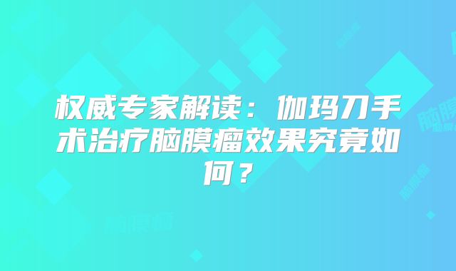权威专家解读：伽玛刀手术治疗脑膜瘤效果究竟如何？