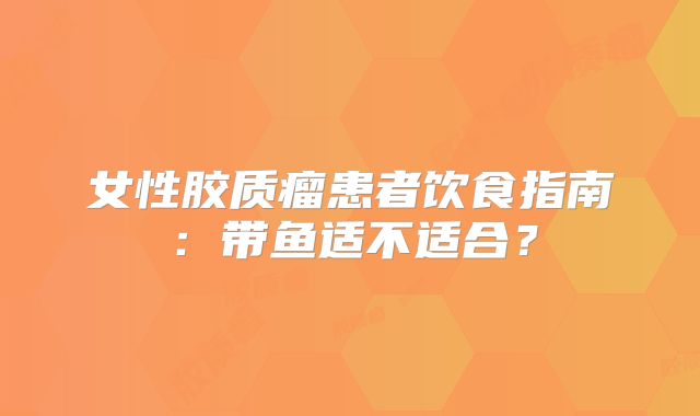 女性胶质瘤患者饮食指南：带鱼适不适合？