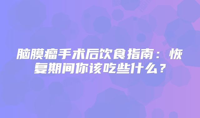 脑膜瘤手术后饮食指南：恢复期间你该吃些什么？