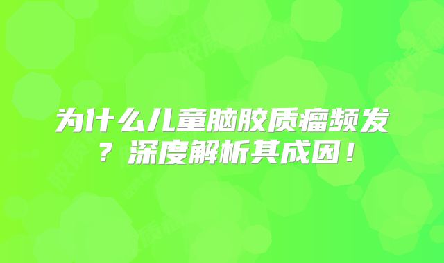 为什么儿童脑胶质瘤频发？深度解析其成因！