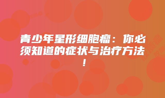 青少年星形细胞瘤：你必须知道的症状与治疗方法！