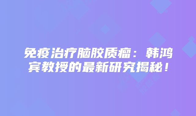 免疫治疗脑胶质瘤：韩鸿宾教授的最新研究揭秘！