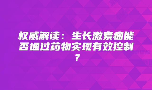 权威解读：生长激素瘤能否通过药物实现有效控制？