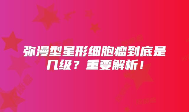 弥漫型星形细胞瘤到底是几级？重要解析！