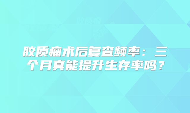 胶质瘤术后复查频率：三个月真能提升生存率吗？