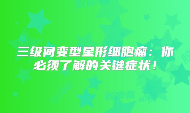 三级间变型星形细胞瘤：你必须了解的关键症状！