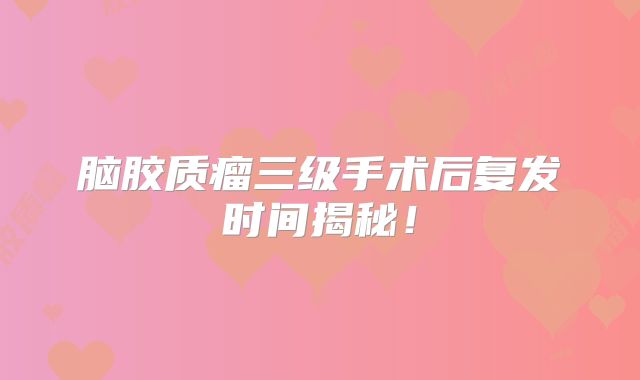 脑胶质瘤三级手术后复发时间揭秘！