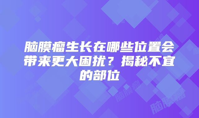 脑膜瘤生长在哪些位置会带来更大困扰？揭秘不宜的部位