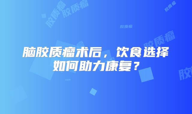 脑胶质瘤术后，饮食选择如何助力康复？