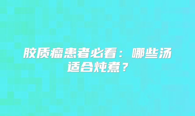 胶质瘤患者必看：哪些汤适合炖煮？