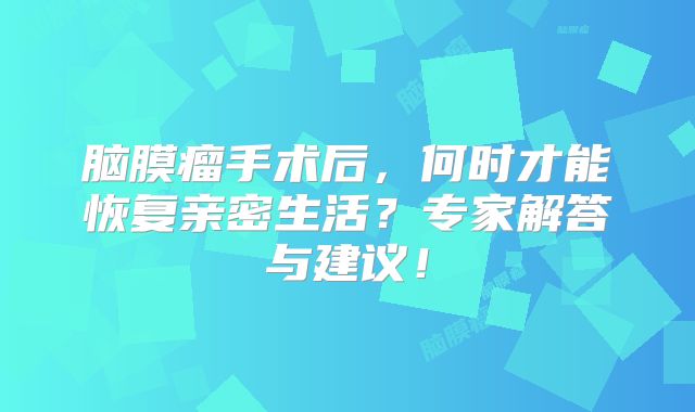 脑膜瘤手术后，何时才能恢复亲密生活？专家解答与建议！
