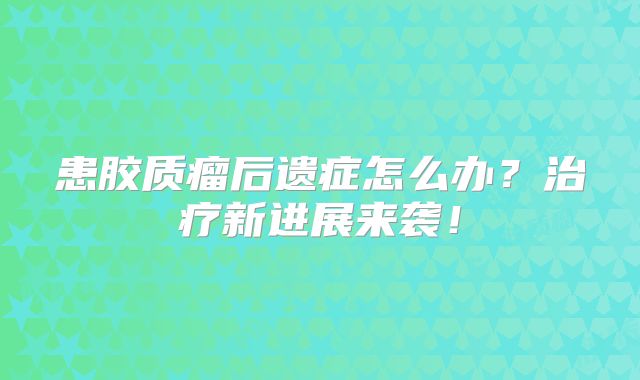 患胶质瘤后遗症怎么办？治疗新进展来袭！