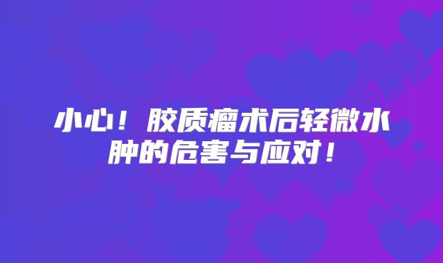 小心！胶质瘤术后轻微水肿的危害与应对！