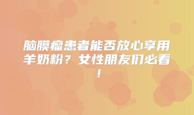 脑膜瘤患者能否放心享用羊奶粉？女性朋友们必看！