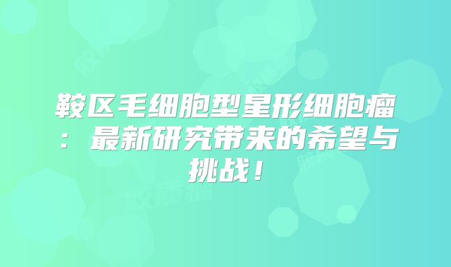 鞍区毛细胞型星形细胞瘤：最新研究带来的希望与挑战！