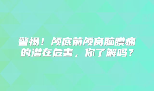 警惕！颅底前颅窝脑膜瘤的潜在危害，你了解吗？