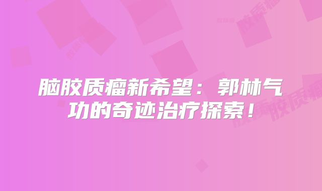 脑胶质瘤新希望：郭林气功的奇迹治疗探索！