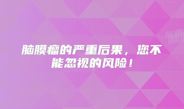 脑膜瘤的严重后果，您不能忽视的风险！